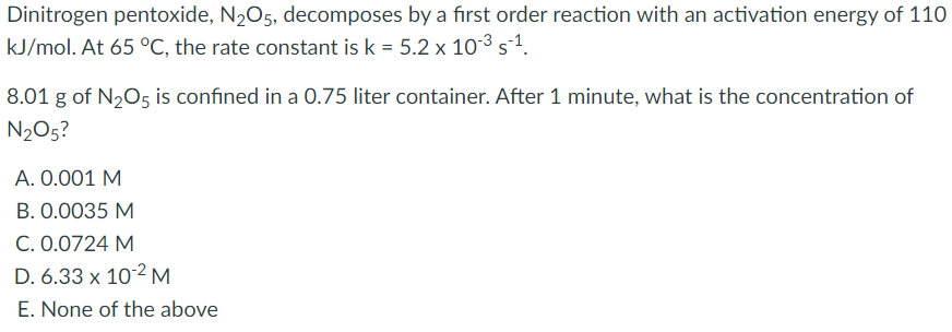 Dinitrogen pentoxide, N205, decomposes by a first order reaction with an activation energy of 110
kJ/mol. At 65 °C, the rate constant is k = 5.2 x 10³ s´1.
8.01 g of N,O5 is confined in a 0.75 liter container. After 1 minute, what is the concentration of
N205?
A. 0.001 M
B. 0.0035 M
C. 0.0724 M
D. 6.33 x 10-2 M
E. None of the above
