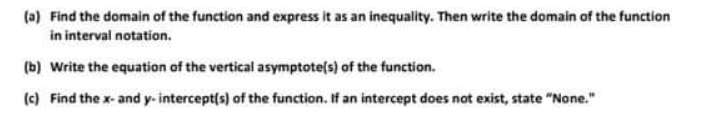 (a) Find the domain of the function and express it as an inequality. Then write the domain of the function
in interval notation.
(b) Write the equation of the vertical asymptote(s) of the function.
(c) Find the x- and y- intercept(s) of the function. If an intercept does not exist, state "None."
