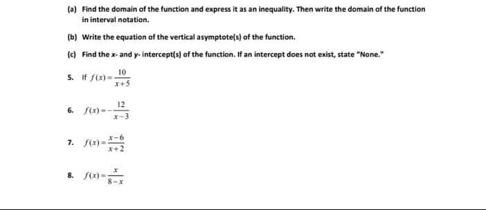 (a) Find the domain of the function and express it as an inequality. Then write the domain of the function
in interval notation.
(b) Write the equation of the vertical asymptote(s) of the function.
(c) Find the x- and y- intercept(s) of the function. If an intercept does not exist, state "None."
5. If f(x)=
10
x+5
12
6. f(x)=
7. f(x)=-6
X+2
8. S(x) =;
