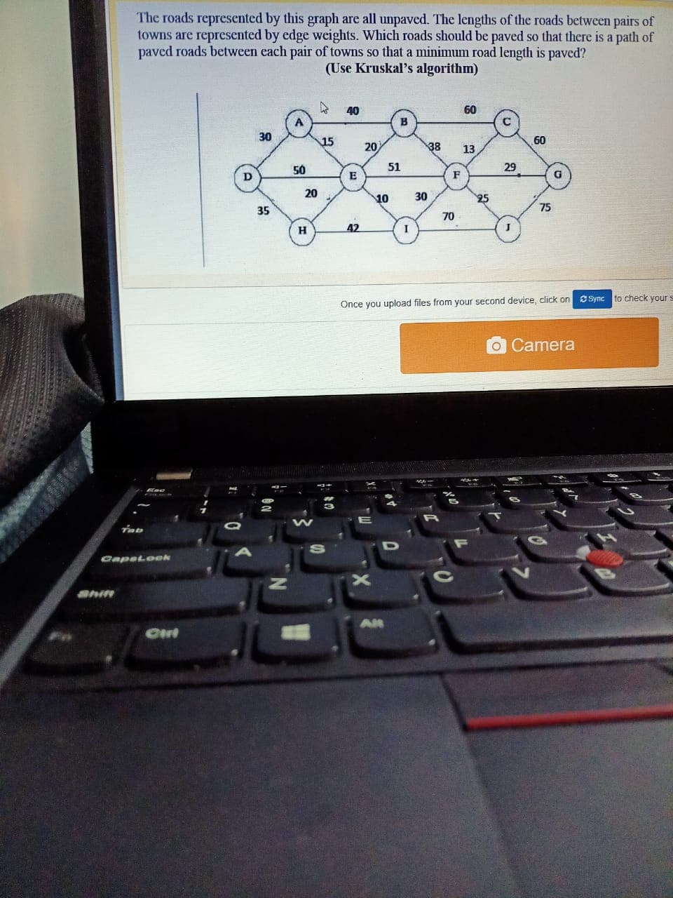 The roads represented by this graph are all unpaved. The lengths of the roads between pairs of
towns are represented by edge weights. Which roads should be paved so that there is a path of
paved roads between each pair of towns so that a minimum road length is paved?
(Use Kruskal's algorithm)
40
60
30
15
60
20
38
13
50
51
29
F
20
10
30
25
35
75
70
H
42
I
Sync to check your s
Once you upload files from your second device, click on
OCamera
Capetoek
Shift
AH
Ont
