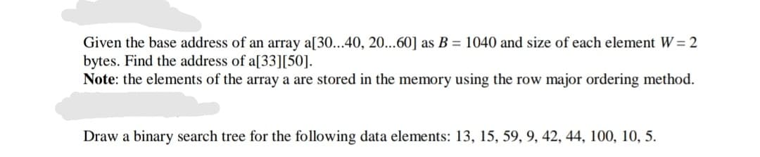 Given the base address of an array a[30...40, 20...60] as B = 1040 and size of each element W= 2
bytes. Find the address of a[33][50].
Note: the elements of the array a are stored in the memory using the row major ordering method.
Draw a binary search tree for the following data elements: 13, 15, 59, 9, 42, 44, 100, 10, 5.
