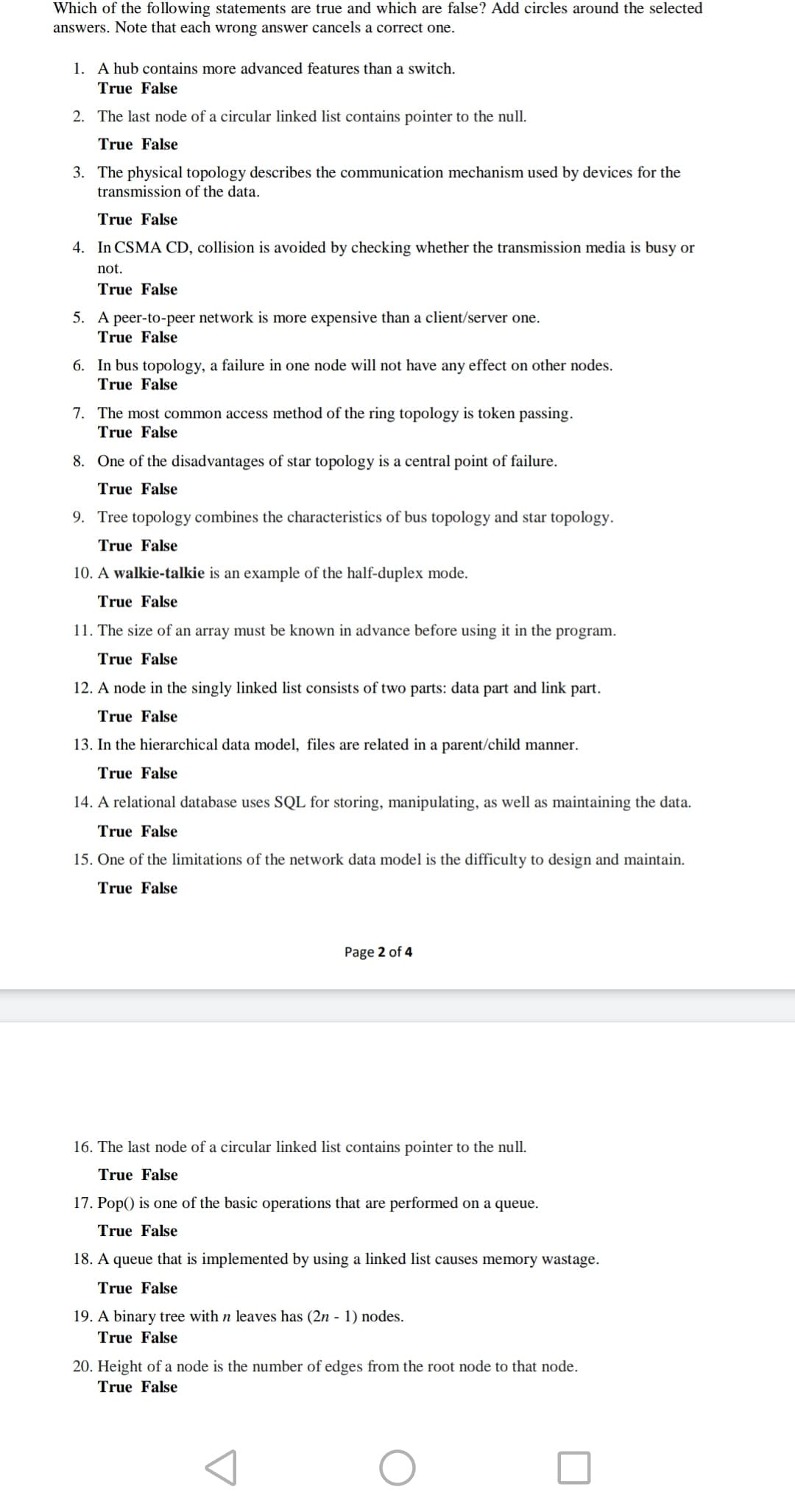 Which of the following statements are true and which are false? Add circles around the selected
answers. Note that each wrong answer cancels a correct one.
1. A hub contains more advanced features than a switch.
True False
2. The last node of a circular linked list contains pointer to the null.
True False
3. The physical topology describes the communication mechanism used by devices for the
transmission of the data.
True False
4. In CSMA CD, collision is avoided by checking whether the transmission media is busy or
not.
True False
5. A peer-to-peer network is more expensive than a client/server one.
True False
6. In bus topology, a failure in one node will not have any effect on other nodes.
True False
7. The most common access method of the ring topology is token passing.
True False
8. One of the disadvantages of star topology is a central point of failure.
True False
9. Tree topology combines the characteristics of bus topology and star topology.
True False
10. A walkie-talkie is an example of the half-duplex mode.
True False
11. The size of an array must be known in advance before using it in the program.
True False
12. A node in the singly linked list consists of two parts: data part and link part.
True False
13. In the hierarchical data model, files are related in a parent/child manner.
True False
14. A relational database uses SQL for storing, manipulating, as well as maintaining the data.
True False
15. One of the limitations of the network data model is the difficulty to design and maintain.
True False
Page 2 of 4
16. The last node of a circular linked list contains pointer to the null.
True False
17. Pop() is one of the basic operations that are performed on a queue.
True False
18. A queue that is implemented by using a linked list causes memory wastage.
True False
19. A binary tree with n leaves has (2n - 1) nodes.
True False
20. Height of a node is the number of edges from the root node to that node.
True False
