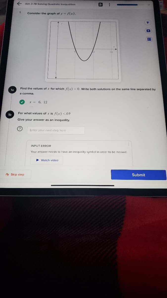 Aim 3-7B Solving Quadratic Inequalities
Consider the graph of y /(x).
Find the values of x for which (x) = (0. Write both solutions on the same line separated by
1a
a comma.
x = 6, 12
For what values of x is f(x) <0?
1b
Give your answer as an inequality.
(?
Enter your next step here
INPUT ERROR
Your answer needs to have an inequality symbol in orcer to be marked.
Watch video
A Skip step
Submit
