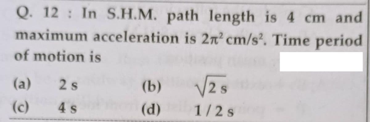 Q. 12 In S.H.M. path length is 4 cm and
maximum acceleration is 2n² cm/s. Time period
of motion is
(a)
2 s
(b)
2 S
(c)
4 s
(d)
1/2s
