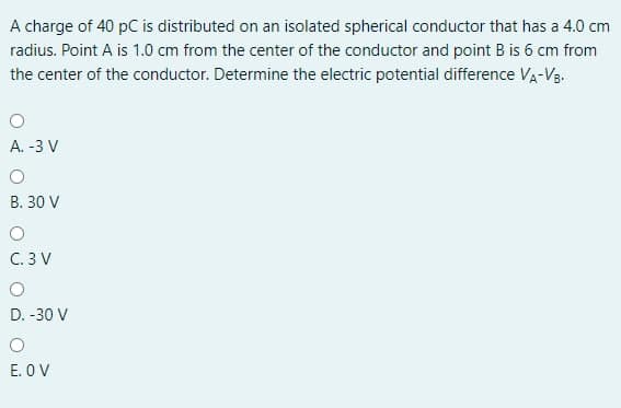 A charge of 40 pC is distributed on an isolated spherical conductor that has a 4.0 cm
radius. Point A is 1.0 cm from the center of the conductor and point B is 6 cm from
the center of the conductor. Determine the electric potential difference Va-Vg.
A. -3 V
B. 30 V
C. 3 V
D. -30 V
E. O V
