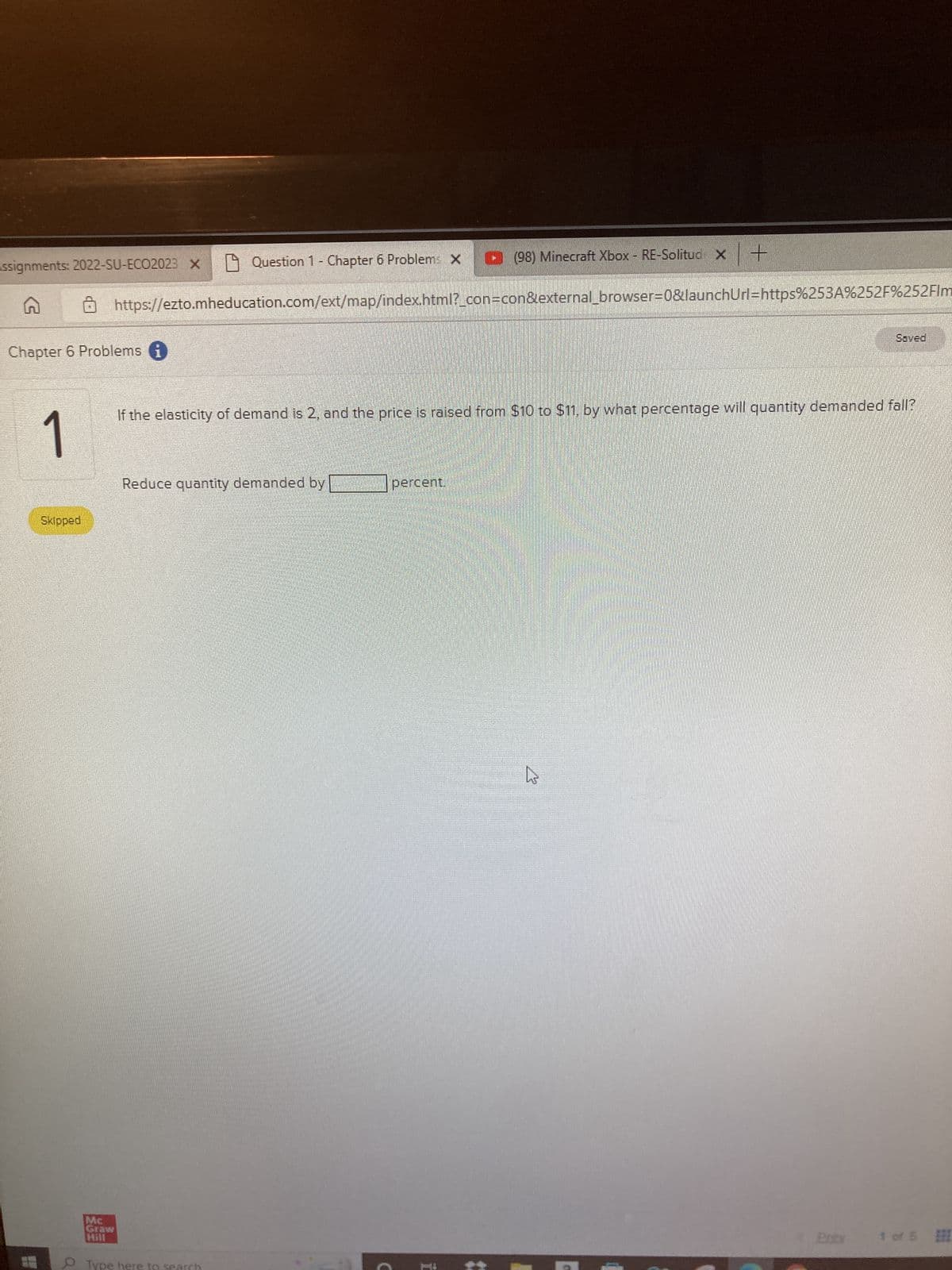 ssignments: 2022-SU-ECO2023 x Question 1 - Chapter 6 Problem: X
Chapter 6 Problems i
1
Skipped
Q
Mc
Graw
Hill
https://ezto.mheducation.com/ext/map/index.html?_con=con&external_browser=0&launchUrl=https%253A%252F%252Flm
Reduce quantity demanded by
Type here to
x +
If the elasticity of demand is 2, and the price is raised from $10 to $11, by what percentage will quantity demanded fall?
percent.
(98) Minecraft Xbox - RE-Solitud X
FEBR
Saved
1 of 5