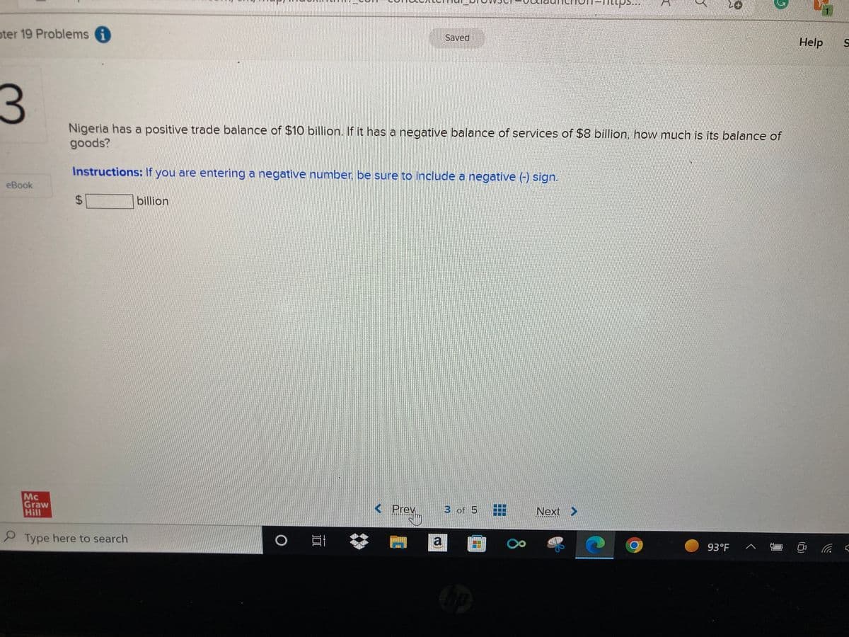 ter 19 Problems i
3
eBook
Instructions: If you are entering a negative number, be sure to include a negative (-) sign.
$
Mc
Graw
Hill
Type here to search
billion
Nigeria has a positive trade balance of $10 billion. If it has a negative balance of services of $8 billion, how much is its balance of
goods?
O E
< Prev
Preyim
Saved
a
3 of 5
hop
8
mps...
Next >
Y
2+
5
93°F
Help S
C