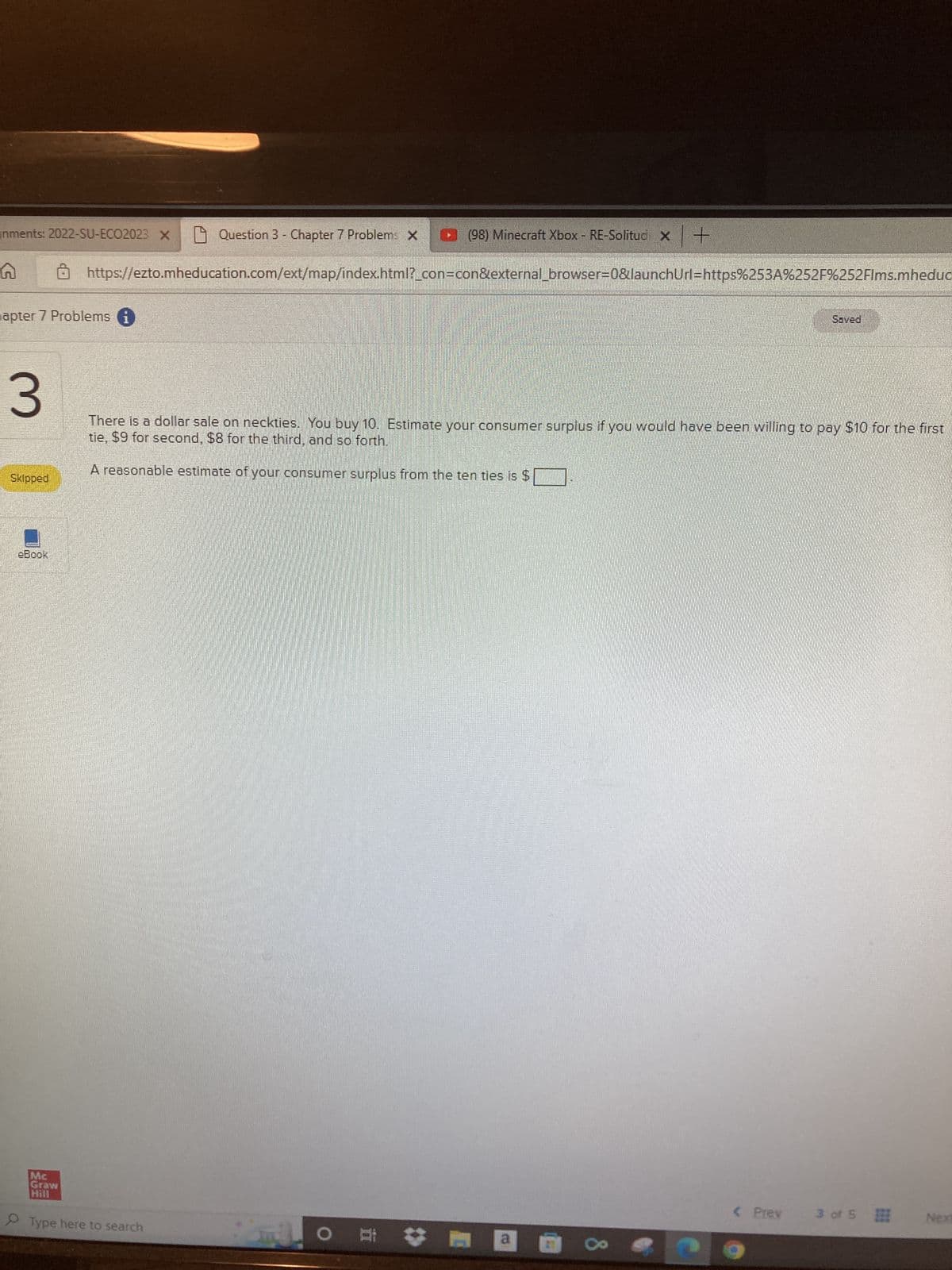 nments: 2022-SU-ECO2023 X
(98) Minecraft Xbox - RE-Solitud X +
https://ezto.mheducation.com/ext/map/index.html?_con=con&external_browser=0&launchUrl=https%253A%252F%252Flms.mheduc
hapter 7 Problems i
Skipped
eBook
Question 3 - Chapter 7 Problems X
3
There is a dollar sale on neckties. You buy 10. Estimate your consumer surplus if you would have been willing to pay $10 for the first
tie, $9 for second, $8 for the third, and so forth.
A reasonable estimate of your consumer surplus from the ten ties is $
Mc
Graw
Hill
Type here to search
Al
O
a
Saved
< Prev
3 of 5
Next
