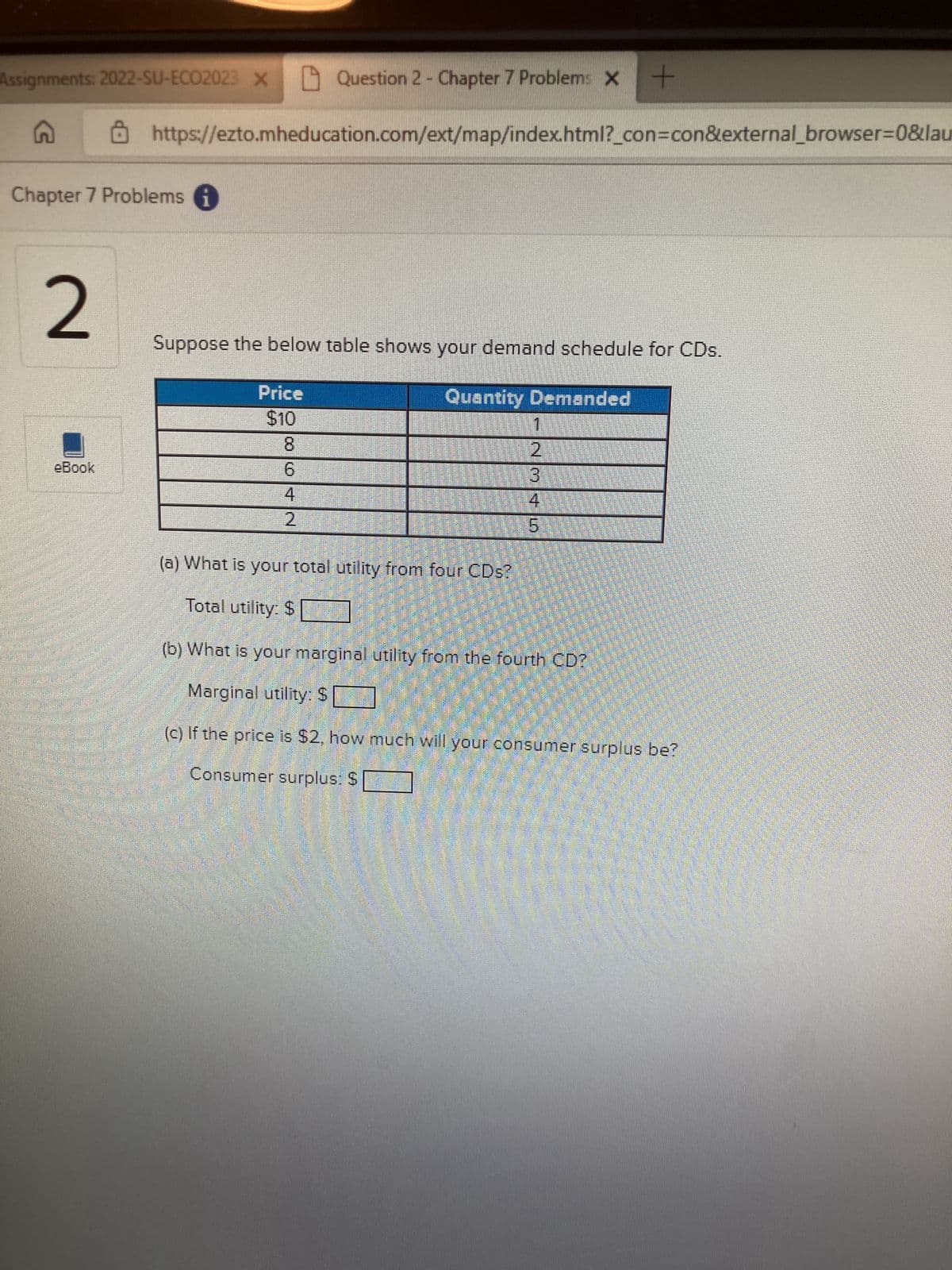 Assignments: 2022-SU-ECO2023 X
G
Chapter 7 Problems i
2
eBook
M
army
Question 2 - Chapter 7 Problems X
https://ezto.mheducation.com/ext/map/index.html?_con=con&external_browser=0&lau
Suppose the below table shows your demand schedule for CDs.
Quantity Demanded
Price
$10
00 10 +N
6
4
2
(a) What is your total utility from four CDs?
Total utility: S
1
+
NM+5
2
(b) What is your marginal utility from the fourth CD?
Marginal utility: $
(c) If the price is $2, how much will your consumer surplus be?
Consumer surplus: $