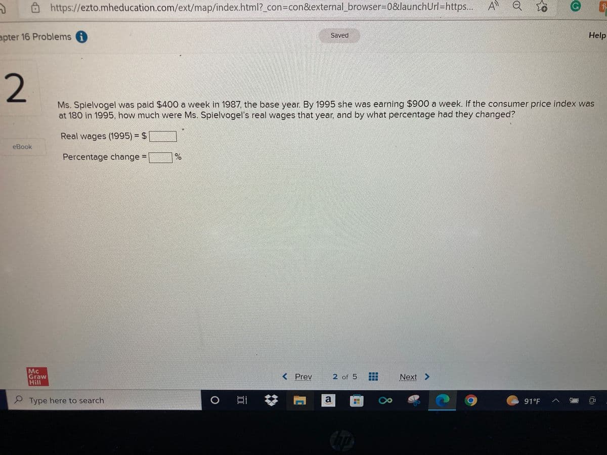 2
apter 16 Problems i
2
https://ezto.mheducation.com/ext/map/index.html?_con=con&external_browser=0&launchUrl=https...
eBook
Mc
Graw
Hill
Type here to search
%
O
Saved
Ms. Spielvogel was paid $400 a week in 1987, the base year. By 1995 she was earning $900 a week. If the consumer price index was
at 180 in 1995, how much were Ms. Spielvogel's real wages that year, and by what percentage had they changed?
Real wages (1995) = $
Percentage change =
< Prev
2 of 5
a O
Next >
************
A Q
C
91°F
G
A
Help