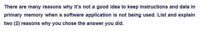 There are many reasons why it's not a good idea to keep instructions and data in
primary memory when a software application is not being used. List and explain
two (2) reasons why you chose the answer you did.