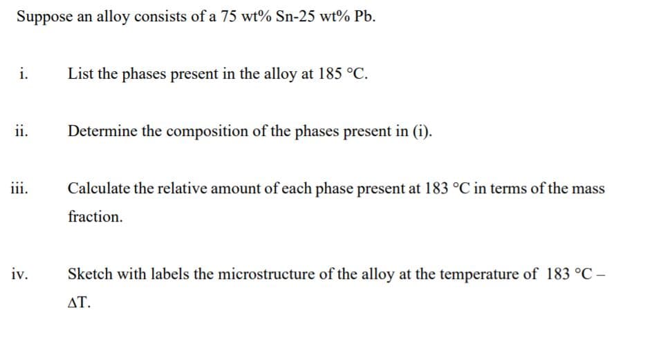 Suppose an alloy consists of a 75 wt% Sn-25 wt% Pb.
i.
List the phases present in the alloy at 185 °C.
ii.
Determine the composition of the phases present in (i).
iii.
Calculate the relative amount of each phase present at 183 °C in terms of the mass
fraction.
iv.
Sketch with labels the microstructure of the alloy at the temperature of 183 °C –
ΔΤ.
