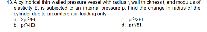 43.A cylindrical thin-walled pressure vessel with radius r, wall thickness t, and modulus of
elasticity E, is subjected to an internal pressure p. Find the change in radius of the
cylinder due to circumferential loading only.
a. 2pr?/Et
b. pr2/4Et
c. pr?/2Et
d. pr?/Et
