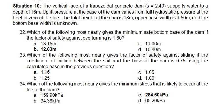 Situation 10: The vertical face of a trapezoidal concrete dam (s = 2.40) supports water to a
depth of 16m. Uplift pressure at the base of the dam varies from full hydrostatic pressure at the
heel to zero at the toe. The total height of the dam is 18m, upper base width is 1.50m, and the
bottom base width is unknown.
32. Which of the following most nearly gives the minimum safe bottom base of the dam if
the factor of safety against overturning is 1.60?
а. 13.15m
b. 12.03m
33. Which of the following most nearly gives the factor of safety against sliding if the
coefficient of friction between the soil and the base of the dam is 0.75 using the
calculated base in the previous question?
а. 1.15
с. 11.06m
d. 10.40m
c. 1.05
b. 1.25
d. 1.00
34. Which of the following most nearly gives the minimum stress that is likely to occur at the
toe of the dam?
a. 159.90kPa
c. 284.60kPa
b. 34.38kPa
d. 65.20kPa
