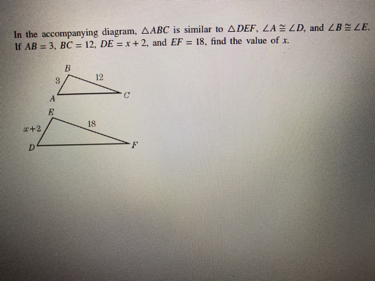 In the accompanying diagram, AABC is similar to ADEF, LA = LD, and LBELE.
If AB = 3, BC = 12, DE = x+2, and EF = 18, find the value of x.
12
18
x+2
