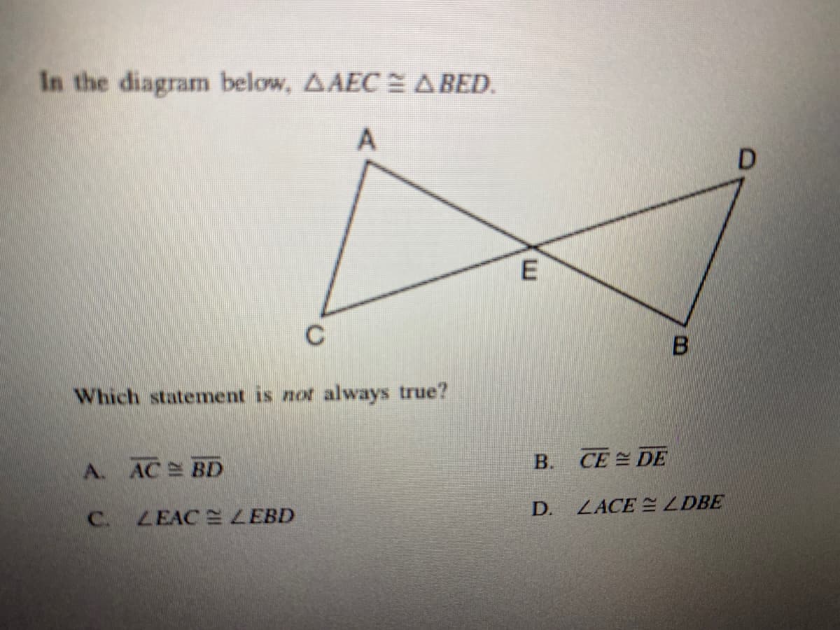 In the diagram below, AAEC E A BED.
A
D
E
C
Which statement is not always true?
B. CE DE
A. AC BD
D.
ZACE = LDBE
C.
LEAC LEBD
