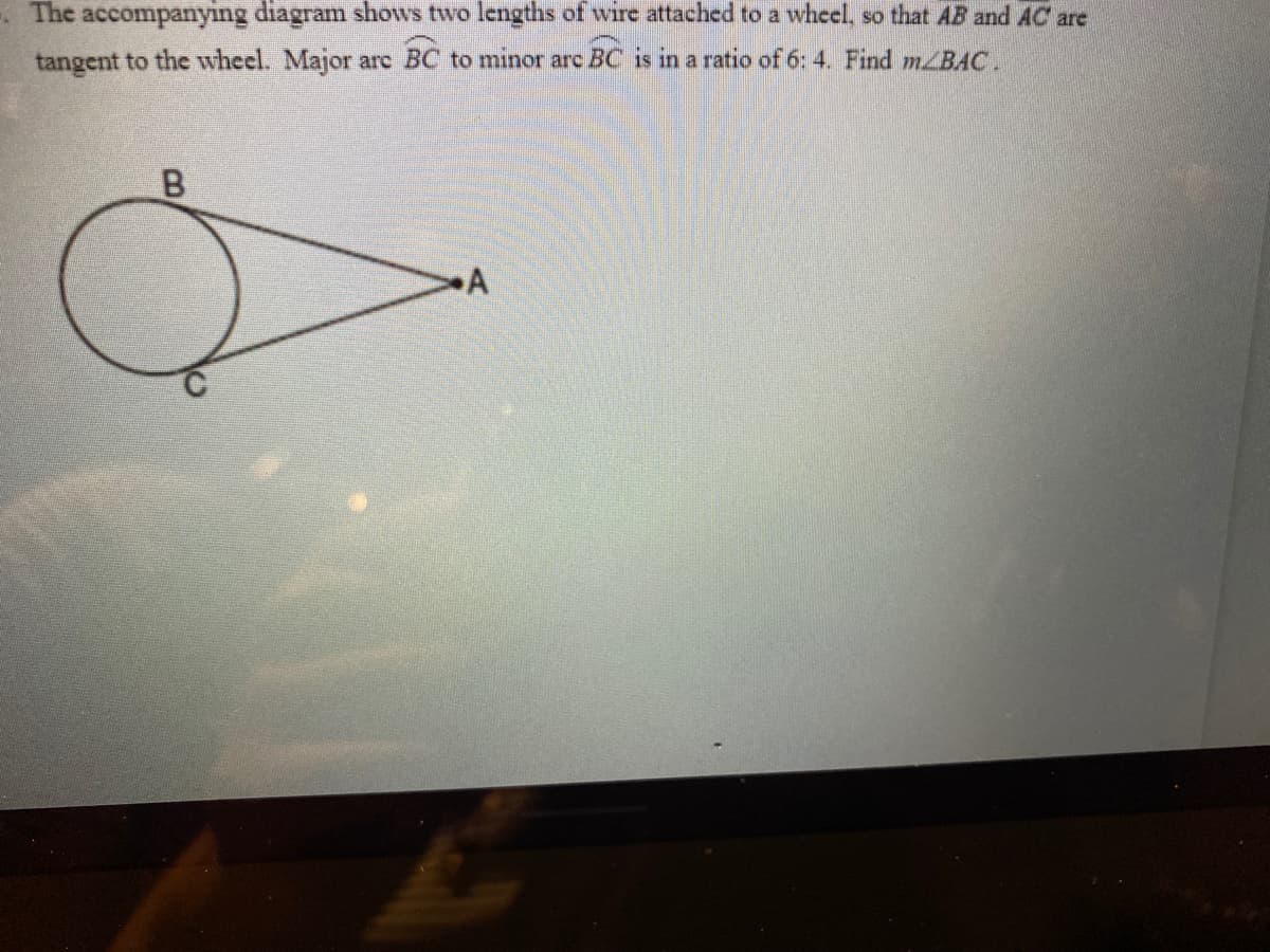 The accompanying diagram shows two lengths of wire attached to a wheel, so that AB and AC are
tangent to the wheel. Major are BC to minor arc BC is in a ratio of 6: 4. Find mZBAC.
