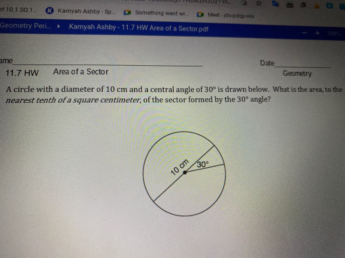 of 10.1 SQ 1...
Kamyah Ashby - Sp...
Something went wr..
Geometry Peri.
Kamyah Ashby-11.7 HW Area of a Sector.pdf
Meet-jds-pdqp-vkv
100%
ame
11.7 HW
Area of a Sector
Date
Geometry
A circle with a diameter of 10 cm and a central angle of 30° is drawn below. What is the area, to the
nearest tenth of a square centimeter, of the sector formed by the 30° angle?
10 cm
30
