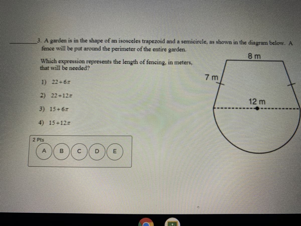 3. A garden is in the shape of an isosceles trapezoid and a semicircle, as shown in the diagram below. A
fence will be put around the perimeter of the entire garden.
8 m
Which expression represents the length of fencing, in meters,
that will be needed?
7 m
1) 22+67
2) 22+127
12 m
3) 15+67
4) 15+12.7
2 Pts
A
B
D.
