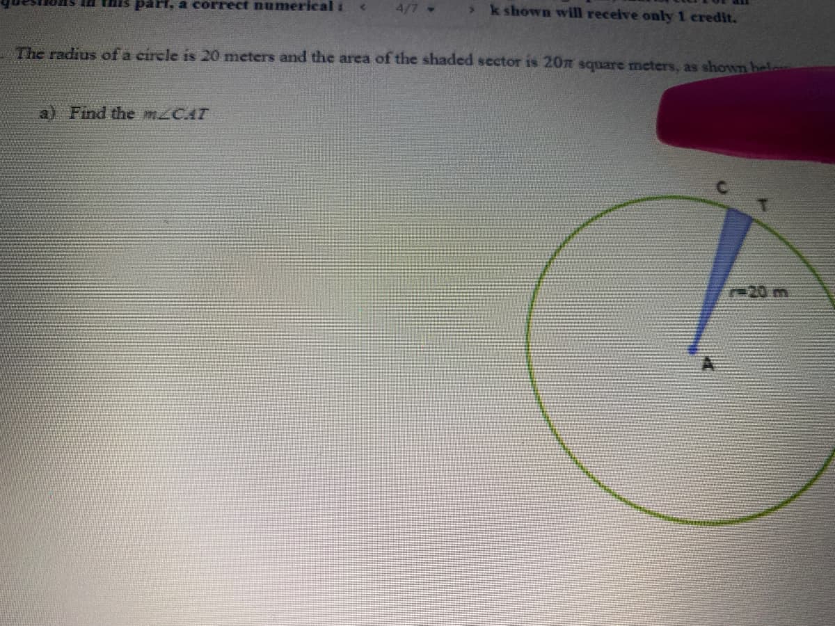 a this paH, a correct numerical :
4/7
> k shown will receive only 1 credit.
The radius of a circle is 20 meters and the area of the shaded sector is 20z square meters, as shown helon
a) Find the mzCAT
r-20 m
