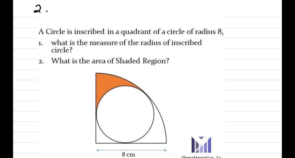 2.
A Circle is inscribed in a quadrant of a circle of radius 8,
what is the measure of the radius of inscribed
circle?
What is the area of Shaded Region?
8 cm
Thensthesstie in
