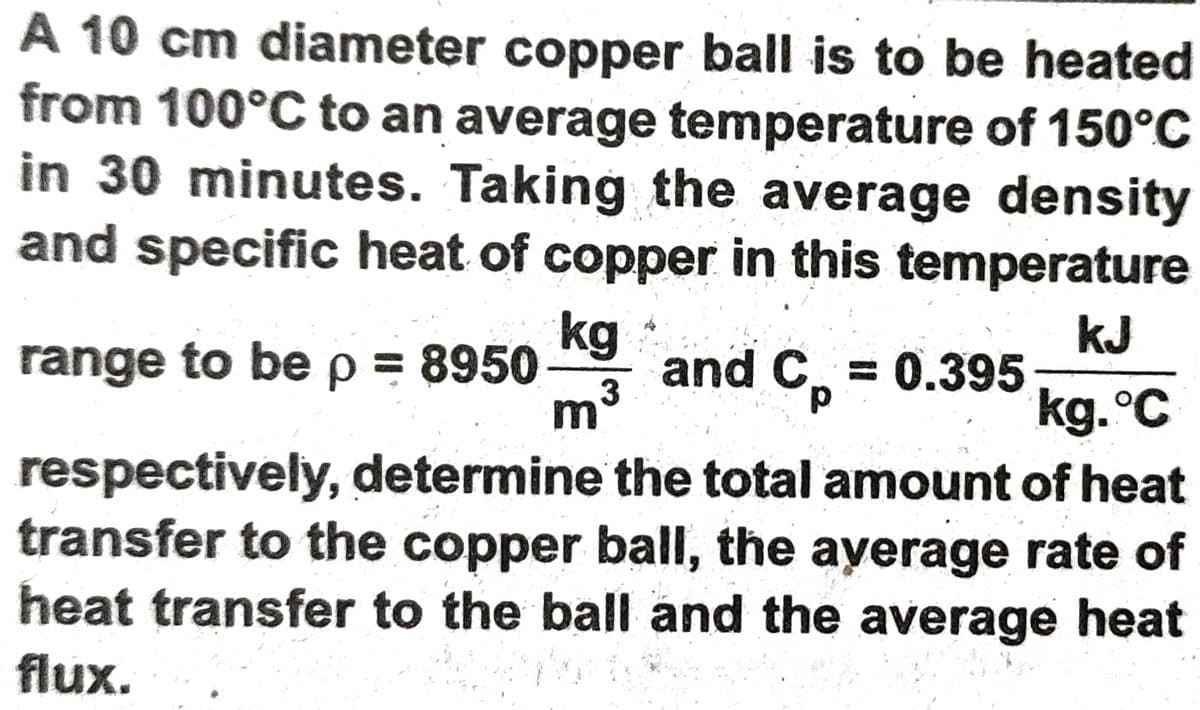 A 10 cm diameter copper ball is to be heated
from 100°C to an average temperature of 150°C
in 30 minutes. Taking the average density
and specific heat of copper in this temperature
kJ
range to be p = 8950 g and C = 0.395
kg.°C
respectively, determine the total amount of heat
transfer to the copper ball, the ayerage rate of
heat transfer to the ball and the average heat
m3
flux.
