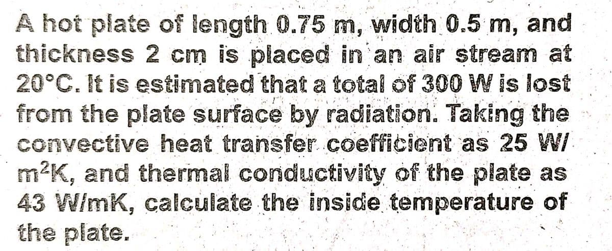 A hot plate of length 0.75 m, width 0.5 m, and
thickness 2 cm is placed in an air stream at
20°C. It is estimated that a total of 300W is lost
from the plate surface by radiation. Taking the
convective heat transfer coefficient as 25 W/
m2K, and thermal conductivity of the plate as
43 W/mK, calculate the inside temperature of
the plate.
