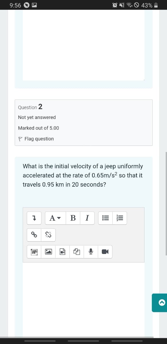 9:56
43%
Question 2
Not yet answered
Marked out of 5.00
P Flag question
What is the initial velocity of a jeep uniformly
accelerated at the rate of 0.65m/s? so that it
travels 0.95 km in 20 seconds?
A-
В
I
