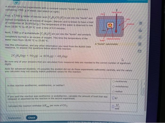 A student runs two experiments with a constant-volume"bomb" calorimeter
containing 1500. g of water (see sketch at right).
thenmoeter
First, a 7.500 g tablet of benzoic acid (CH,CO.H) is put into the "bomb" and
burned completely in an excess of oxygen. (Benzoic acid is known to have a heat
of combustion of 26.454 kJ/g.) The temperature of the water is observed to rise
watel
inulation
from 16.00 C to 45.39 °C over a time of 6.4 minutes.
Next, 5.000 g of acetaldehyde (C,H,0) are put into the "bomb" and similarly
completely burned in an excess of oxygen. This time the temperature of the
water rises from 16.00 °C to 33.64 "C.
thimical reacnca
A "bomb" calorimeter.
Use this information, and any other information you need from the ALEKS Data
resource, to answer the questions below about this reaction:
2C,H,0(g) + 50,(g) - 4CO.(g) + 4H,O(g)
Be sure any of your answers that are calculated from measured data are rounded to the correct number of significant
digits.
Note for advanced students: it's possible the student did not do these experiments sufficiently carefully, and the values
you calculate may not exactly match published values for this reaction
O exothermic
Is this reaction exothermic, endothermic, or neither?
O endothermic
Oneither
If you said the reaction was exothermic or endothermic, calculate the amount of heat that was
released or absorbed by the reaction in the second experiment.
kJ
Calculate the reaction enthalpy AH per mole of CO
mol
Explanation
Check
02020 M ne H
MANE
