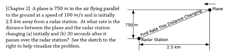 [Chapter 2] Aplane is 750 m in the air flying parallel
to the ground at a speed of 100 m/s and is initially
2.5 km away from a radar station. At what rate is the
distance between the plane and the radar station
changing (a) initially and (b) 30 seconds after it
passes over the radar station? See the sketch to the
right to help visualize the problem.
Plane
Find Rate This Distance Changing
Radar Station
750 m
2.5 km
