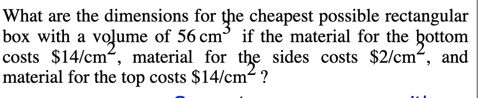 What are the dimensions for the cheapest possible rectangular
box with a volume of 56 cm if the material for the bottom
costs $14/cm, material for the sides costs $2/cm“, and
material for the top costs $14/cm² ?
