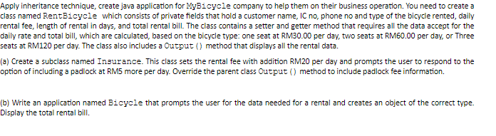 Apply inheritance technique, create java application for MyBicycle company to help them on their business operation. You need to create a
class named RentBicycle which consists of private fields that hold a customer name, IC no, phone no and type of the bicycle rented, daily
rental fee, length of rental in days, and total rental bill. The class contains a setter and getter method that requires all the data accept for the
daily rate and total bill, which are calculated, based on the bicycle type: one seat at RM30.00 per day, two seats at RM60.00 per day, or Three
seats at RM120 per day. The class also includes a Output () method that displays all the rental data.
(a) Create a subclass named Insurance. This class sets the rental fee with addition RM20 per day and prompts the user to respond to the
option of including a padlock at RM5 more per day. Override the parent class Output () method to include padlock fee information.
(b) Write an application named Bicycle that prompts the user for the data needed for a rental and creates an object of the correct type.
Display the total rental bill.
