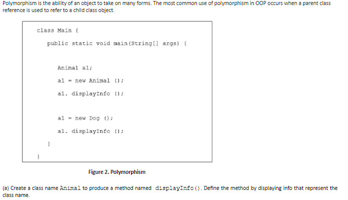 Polymorphism is the ability of an object to take on many forms. The most common use of polymorphism in OOP occurs when a parent class
reference is used to refer to a child class object.
class Main (
public static void main (String(] args) {
Animal al:
al = new Animal ();
al. displayInfo ();
al - new Dog ();
al. displayInfo ();
Figure 2. Polymorphism
(a) Create a class name Animal to produce a method named displayInfo (). Define the method by displaying info that represent the
class name.
