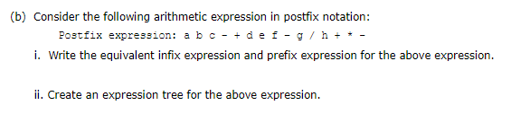 (b) Consider the following arithmetic expression in postfix notation:
Postfix expression: a bc - + de f -g/h + * -
i. Write the equivalent infix expression and prefix expression for the above expression.
ii. Create an expression tree for the above expression.
