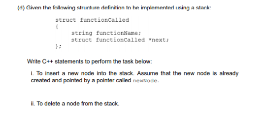 (d) Given the following structure definition to be implemented using a stack:
struct functionCalled
string functionName;
struct functionCalled *next;
} ;
Write C++ statements to perform the task below:
i. To insert a new node into the stack. Assume that the new node is already
created and pointed by a pointer called newNode.
ii. To delete a node from the stack.
