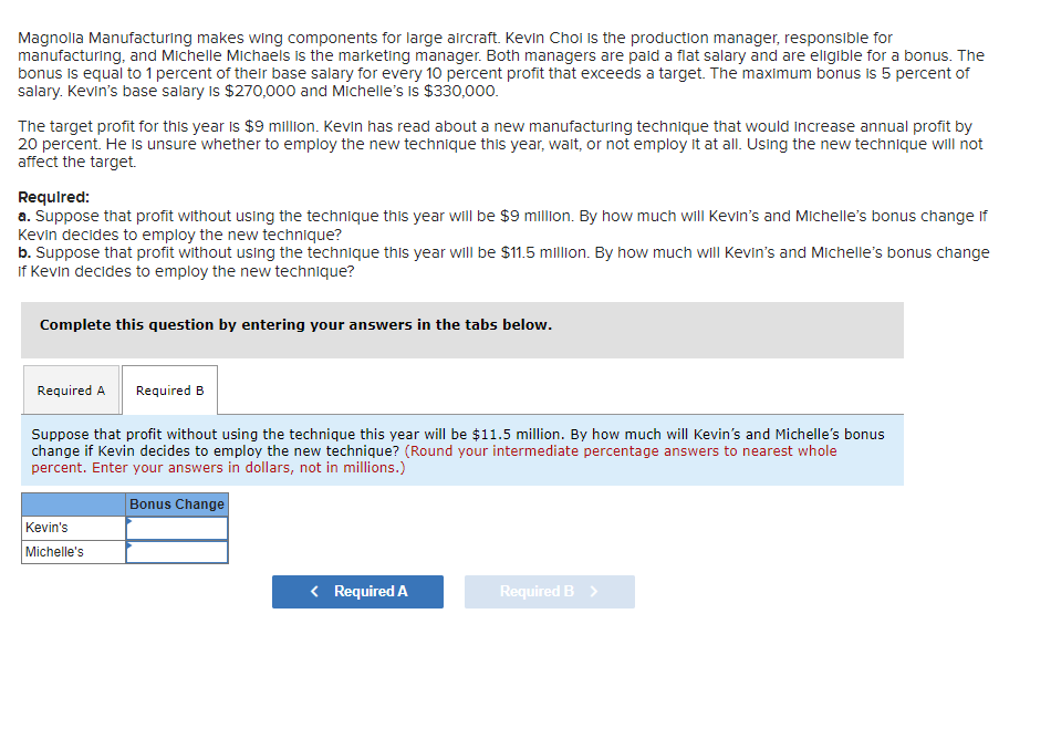 Magnolia Manufacturing makes wing components for large aircraft. Kevin Choi is the production manager, responsible for
manufacturing, and Michelle Michaels is the marketing manager. Both managers are paid a flat salary and are eligible for a bonus. The
bonus is equal to 1 percent of their base salary for every 10 percent profit that exceeds a target. The maximum bonus is 5 percent of
salary. Kevin's base salary is $270,000 and Michelle's is $330,000.
The target profit for this year is $9 million. Kevin has read about a new manufacturing technique that would increase annual profit by
20 percent. He is unsure whether to employ the new technique this year, walt, or not employ it at all. Using the new technique will not
affect the target.
Required:
a. Suppose that profit without using the technique this year will be $9 million. By how much will Kevin's and Michelle's bonus change if
Kevin decides to employ the new technique?
b. Suppose that profit without using the technique this year will be $11.5 million. By how much will Kevin's and Michelle's bonus change
if Kevin decides to employ the new technique?
Complete this question by entering your answers in the tabs below.
Required A Required B
Suppose that profit without using the technique this year will be $11.5 million. By how much will Kevin's and Michelle's bonus
change if Kevin decides to employ the new technique? (Round your intermediate percentage answers to nearest whole
percent. Enter your answers in dollars, not in millions.)
Bonus Change
Kevin's
Michelle's
< Required A
Required B >
