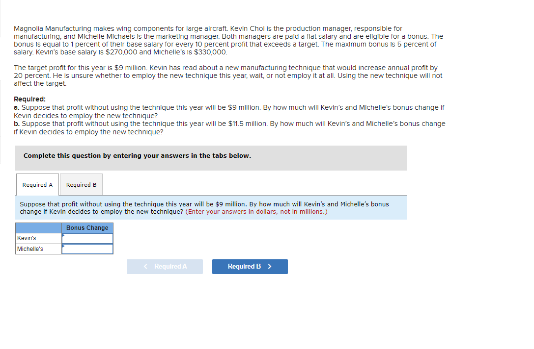 Magnolia Manufacturing makes wing components for large aircraft. Kevin Choi is the production manager, responsible for
manufacturing, and Michelle Michaels is the marketing manager. Both managers are paid a flat salary and are eligible for a bonus. The
bonus is equal to 1 percent of their base salary for every 10 percent profit that exceeds a target. The maximum bonus is 5 percent of
salary. Kevin's base salary is $270,000 and Michelle's is $330,000.
The target profit for this year is $9 million. Kevin has read about a new manufacturing technique that would increase annual profit by
20 percent. He is unsure whether to employ the new technique this year, wait, or not employ it at all. Using the new technique will not
affect the target.
Required:
a. Suppose that profit without using the technique this year will be $9 million. By how much will Kevin's and Michelle's bonus change if
Kevin decides to employ the new technique?
b. Suppose that profit without using the technique this year will be $11.5 million. By how much will Kevin's and Michelle's bonus change
If Kevin decides to employ the new technique?
Complete this question by entering your answers in the tabs below.
Required A Required B
Suppose that profit without using the technique this year will be $9 million. By how much will Kevin's and Michelle's bonus
change if Kevin decides to employ the new technique? (Enter your answers in dollars, not in millions.)
Bonus Change
Kevin's
Michelle's
< Required A
Required B >
