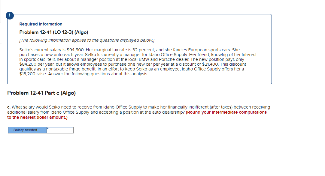 Required Information
Problem 12-41 (LO 12-3) (Algo)
[The following information applies to the questions displayed below.]
Seiko's current salary is $94,500. Her marginal tax rate is 32 percent, and she fancies European sports cars. She
purchases a new auto each year. Seiko is currently a manager for Idaho Office Supply. Her friend, knowing of her interest
in sports cars, tells her about a manager position at the local BMW and Porsche dealer. The new position pays only
$84,200 per year, but it allows employees to purchase one new car per year at a discount of $21,400. This discount
qualifies as a nontaxable fringe benefit. In an effort to keep Seiko as an employee, Idaho Office Supply offers her a
$18,200 raise. Answer the following questions about this analysis.
Problem 12-41 Part c (Algo)
c. What salary would Seiko need to receive from Idaho Office Supply to make her financially indifferent (after taxes) between receiving
additional salary from Idaho Office Supply and accepting a position at the auto dealership? (Round your intermediate computations
to the nearest dollar amount.)
Salary needed