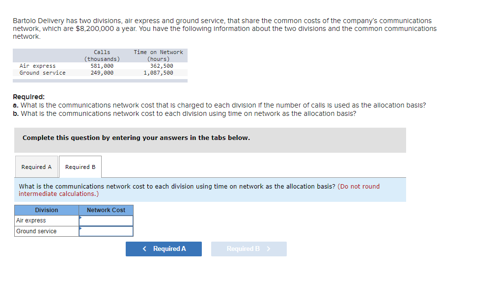 Bartolo Delivery has two divisions, air express and ground service, that share the common costs of the company's communications
network, which are $8,200,000 a year. You have the following Information about the two divisions and the common communications
network.
Air express
Ground service
Calls
(thousands)
581,000
249,000
Required:
a. What is the communications network cost that is charged to each division of the number of calls is used as the allocation basis?
b. What is the communications network cost to each division using time on network as the allocation basis?
Complete this question by entering your answers in the tabs below.
Required A Required B
Division
Time on Network
(hours)
362,500
1,087,500
What is the communications network cost to each division using time on network as the allocation basis? (Do not round
intermediate calculations.)
Air express
Ground service
Network Cost
< Required A
Required B >