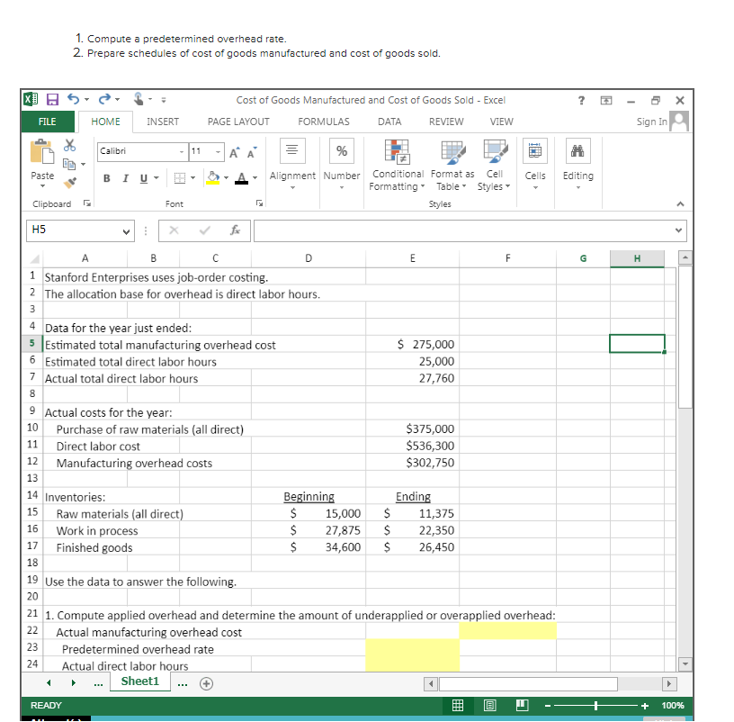 X
Paste
Clipboard
FILE
H5
1. Compute a predetermined overhead rate.
2. Prepare schedules of cost of goods manufactured and cost of goods sold.
15
56
HOME
A
Calibri
의
INSERT
BI U ▾
11
12
13
14 Inventories:
1
9 Actual costs for the year:
10
READY
▾
Font
6 Estimated total direct labor hours
7 Actual total direct labor hours
8
Raw materials (all direct)
16
Work in process
17 Finished goods
18
11
B
с
1 Stanford Enterprises uses job-order costing.
2 The allocation base for overhead is direct labor hours.
3
4
Data for the year just ended:
5 Estimated total manufacturing overhead cost
PAGE LAYOUT
Cost of Goods Manufactured and Cost of Goods Sold - Excel
DATA REVIEW VIEW
A A
Purchase of raw materials (all direct)
Direct labor cost
Manufacturing overhead costs
fx
19 Use the data to answer the following.
20
Predetermined overhead rate
Actual direct labor hours
Sheet1
G
FORMULAS
%
Alignment Number
D
Beginning
$
$
$
Conditional Format as Cell
Formatting Table Styles
Styles
E
T
$ 275,000
25,000
27,760
$375,000
$536,300
$302,750
Ending
$ 11,375
15,000
27,875 $ 22,350
34,600 $ 26,450
F
21 1. Compute applied overhead and determine the amount of underapplied or overapplied overhead:
22
Actual manufacturing overhead cost
23
24
Cells
Editing
G
I
Sign In
H
u
+
►
<
100%