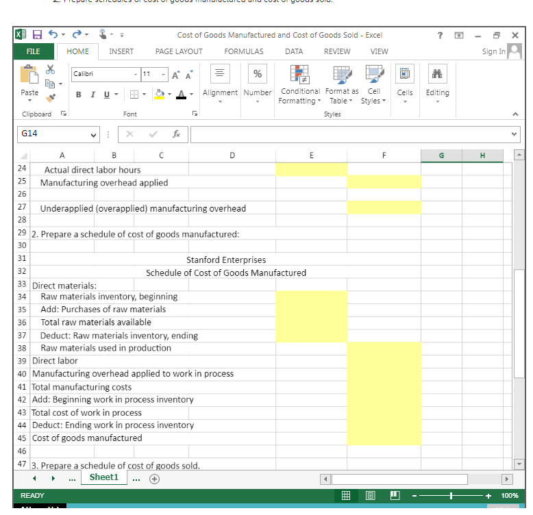 X
FILE
Paste
Clipboard
G14
HOME
Calibri
INSERT
BIU
Font
A
B
Actual direct labor hours
READY
PAGE LAYOUT
Cost of Goods Manufactured and Cost of Goods Sold - Excel
FORMULAS
DATA
REVIEW
VIEW
11 A
с
Schedule
Raw materials inventory, beginning
35 Add: Purchases of raw materials
Total raw materials available
24
25 Manufacturing overhead applied
26
27 Underapplied (overapplied) manufacturing overhead
28
29 2. Prepare a schedule of cost of goods manufactured:
30
31
32
33 Direct materials:
34
38 Raw materials used in production
39 Direct labor
36
37 Deduct: Raw materials inventory, ending
%
Alignment Number
D
47 3. Prepare a schedule of cost of goods sold.
Sheet1
Stanford Enterprises
of Cost of Goods Manufactured
40 Manufacturing overhead applied to work in process
41 Total manufacturing costs
42 Add: Beginning work in process inventory
43 Total cost of work in process
44 Deduct: Ending work in process inventory
45 Cost of goods manufactured
46
Conditional Format as Cell
Formatting Table Styles
Styles
E
T
E
F
HI
Cells
H
?
23
Editing
4
U
Sign In
H
▶
X
<
<
+ 100%