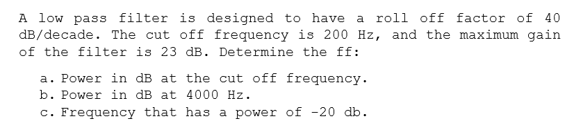 A low pass filter is designed to have
dB/decade. The cut off frequency is 200 Hz, and the maximum gain
of the filter is 23 dB. Determine the ff:
a roll off factor of 40
a. Power in dB at the cut off frequency.
b. Power in dB at 4000 Hz.
c. Frequency that has a power of -20 db.
