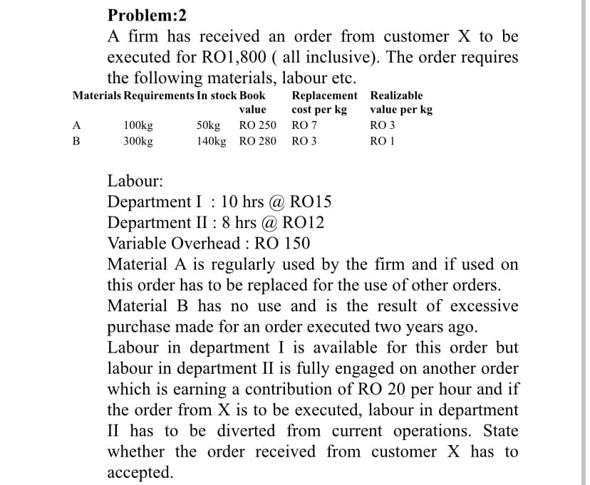 Problem:2
A firm has received an order from customer X to be
executed for RO1,800 ( all inclusive). The order requires
the following materials, labour etc.
Materials Requirements In stock Book
value
A
B
100kg
300kg
50kg RO 250
140kg RO 280
Replacement
cost per kg
RO 7
RO 3
Realizable
value per kg
RO 3
RO 1
Labour:
Department I: 10 hrs @ RO15
Department II: 8 hrs @ RO12
Variable Overhead: RO 150
Material A is regularly used by the firm and if used on
this order has to be replaced for the use of other orders.
Material B has no use and is the result of excessive
purchase made for an order executed two years ago.
Labour in department I is available for this order but
labour in department II is fully engaged on another order
which is earning a contribution of RO 20 per hour and if
the order from X is to be executed, labour in department
II has to be diverted from current operations. State
whether the order received from customer X has to
accepted.