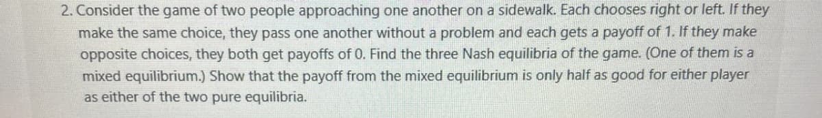 2. Consider the game of two people approaching one another on a sidewalk. Each chooses right or left. If they
make the same choice, they pass one another without a problem and each gets a payoff of 1. If they make
opposite choices, they both get payoffs of 0. Find the three Nash equilibria of the game. (One of them is a
mixed equilibrium.) Show that the payoff from the mixed equilibrium is only half as good for either player
as either of the two pure equilibria.