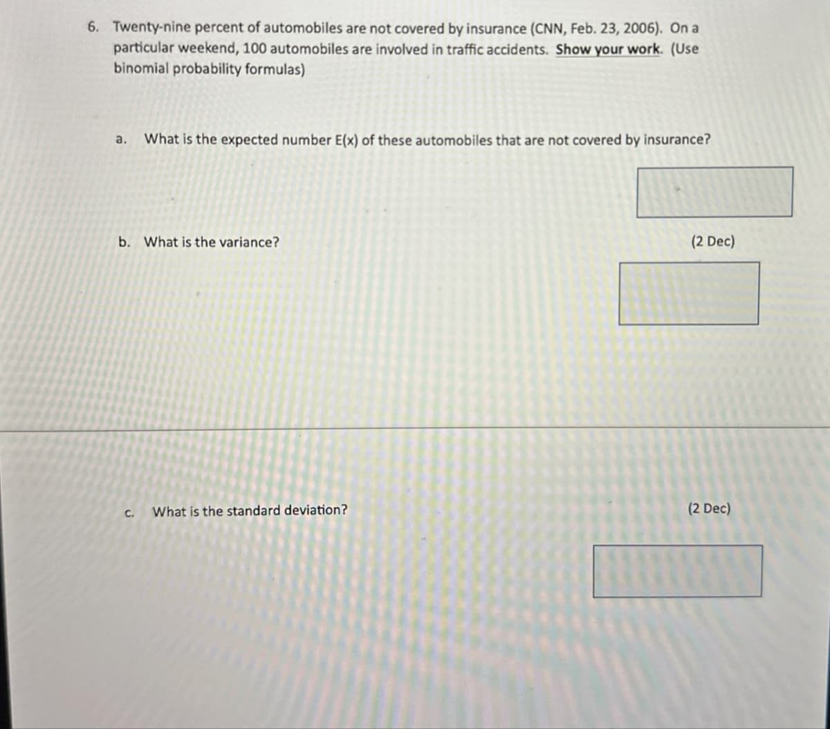 6. Twenty-nine percent of automobiles are not covered by insurance (CNN, Feb. 23, 2006). On a
particular weekend, 100 automobiles are involved in traffic accidents. Show your work. (Use
binomial probability formulas)
a.
What is the expected number E(x) of these automobiles that are not covered by insurance?
b. What is the variance?
(2 Dec)
C.
What is the standard deviation?
(2 Dec)