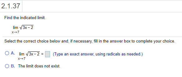 2.1.37
Find the indicated limit.
lim /3x - 2
x-7
Select the correct choice below and, if necessary, fill in the answer box to complete your choice.
O A. lim V3x - 2 =
(Type an exact answer, using radicals as needed.)
X-7
O B. The limit does not exist.
