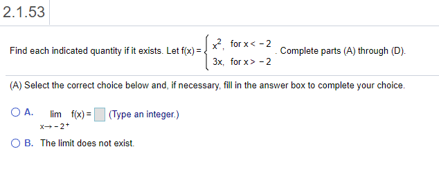 x?, for x< - 2
Find each indicated quantity if it exists. Let f(x) =
Complete parts (A) through (D).
3x, for x> - 2
(A) Select the correct choice below and, if necessary, fill in the answer box to complete your choice.
A.
lim f(x) =
(Type an integer.)
X-2+
O B. The limit does not exist.
