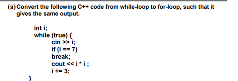 (a) Convert the following C++ code from while-loop to for-loop, such that it
gives the same output.
int i;
while (true) {
cin >> i;
if (i == 7)
break;
cout << i*i;
I+= 3;
