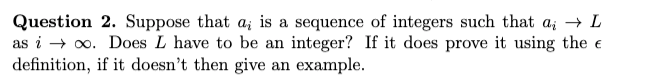 Question 2. Suppose that a; is a sequence of integers such that a; → L
as i → oo. Does L have to be an integer? If it does prove it using the e
definition, if it doesn't then give an example.
