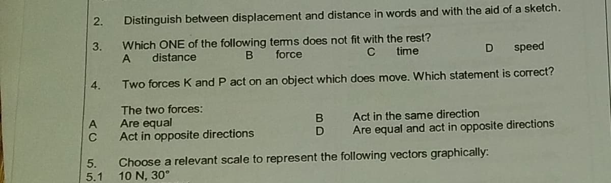 2.
Distinguish between displacement and distance in words and with the aid of a sketch.
Which ONE of the following tems does not fit with the rest?
force
3.
A
distance
B
C
time
speed
4.
Two forces K and P act on an object which does move. Which statement is correct?
The two forces:
Are equal
Act in opposite directions
A
Act in the same direction
C
Are equal and act in opposite directions
5.
5.1
Choose a relevant scale to represent the following vectors graphically:
10 N, 30°
BD
